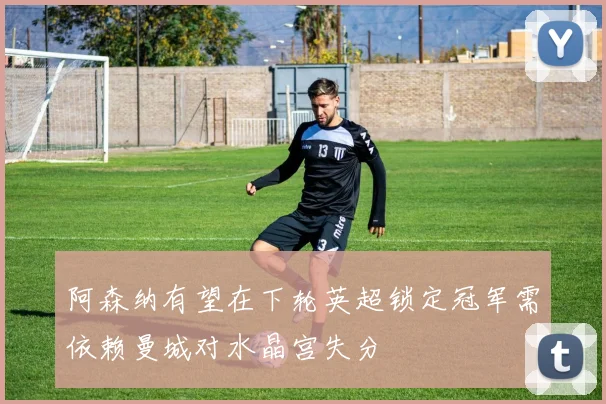 阿森纳有望在下轮英超锁定冠军需依赖曼城对水晶宫失分