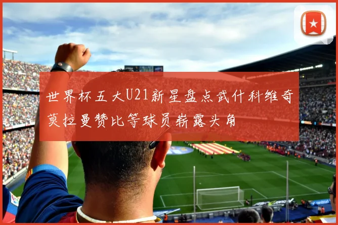 世界杯五大U21新星盘点武什科维奇莫拉曼赞比等球员崭露头角