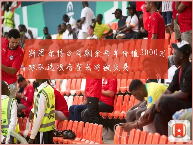 斯图尔特合同剩余两年价值3000万球队选项存在或将被交易