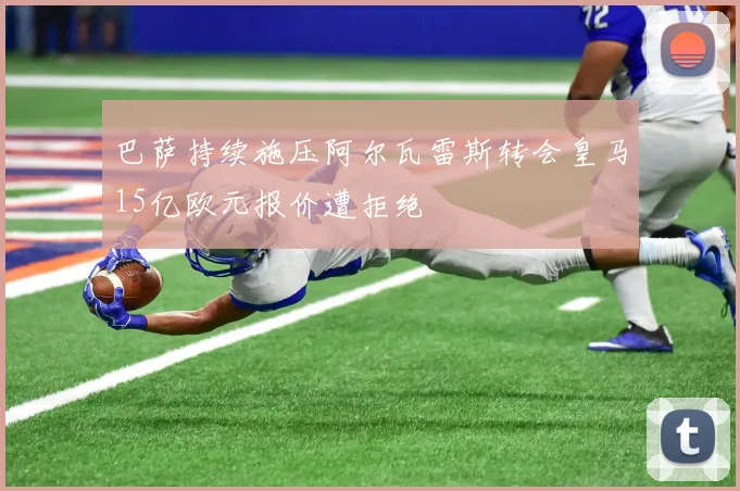 巴萨持续施压阿尔瓦雷斯转会皇马15亿欧元报价遭拒绝