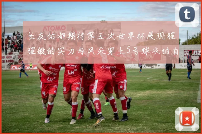 长友佑都期待第五次世界杯展现猩猩般的实力与风采穿上5号球衣的自豪感
