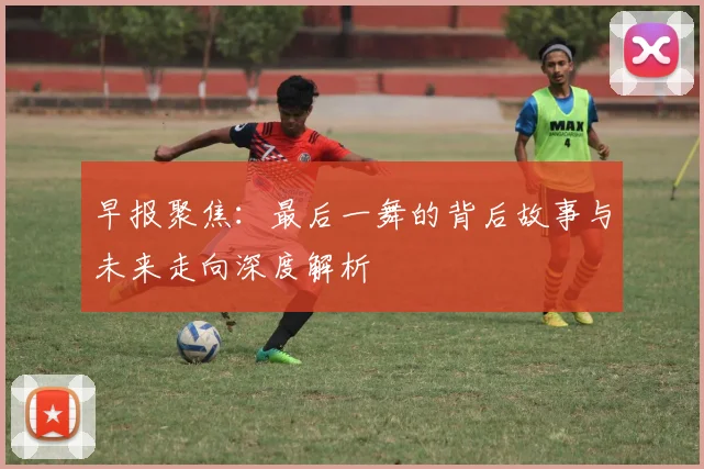 早报聚焦：最后一舞的背后故事与未来走向深度解析