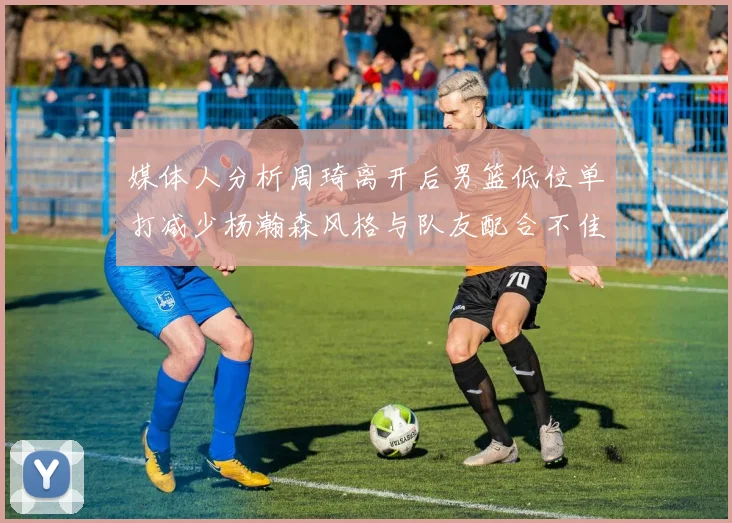 媒体人分析周琦离开后男篮低位单打减少杨瀚森风格与队友配合不佳