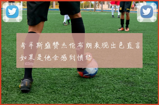 考辛斯盛赞杰伦布朗表现出色直言如果是他会感到愤怒
