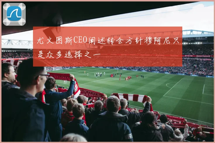 尤文图斯CEO阐述转会方针穆阿尼只是众多选择之一