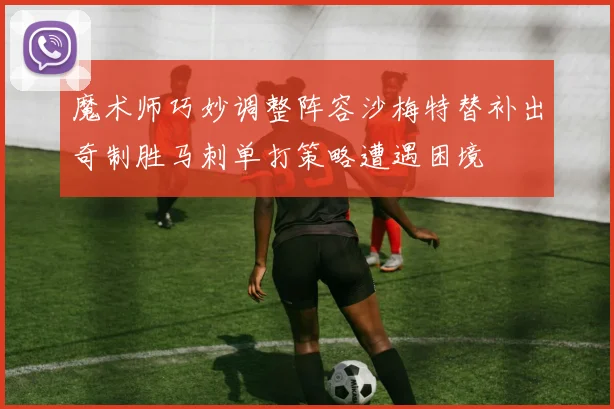 魔术师巧妙调整阵容沙梅特替补出奇制胜马刺单打策略遭遇困境