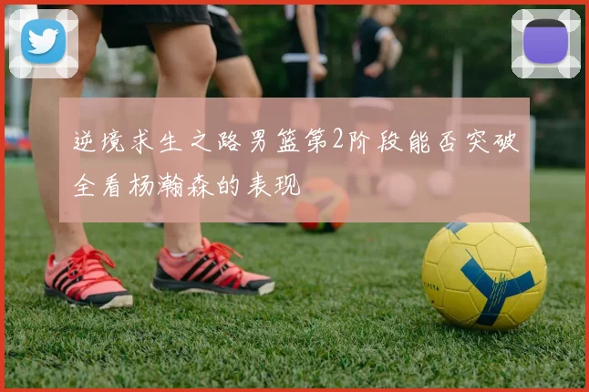 逆境求生之路男篮第2阶段能否突破全看杨瀚森的表现