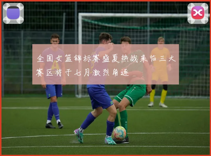 全国女篮锦标赛盛夏热战来临三大赛区将于七月激烈角逐