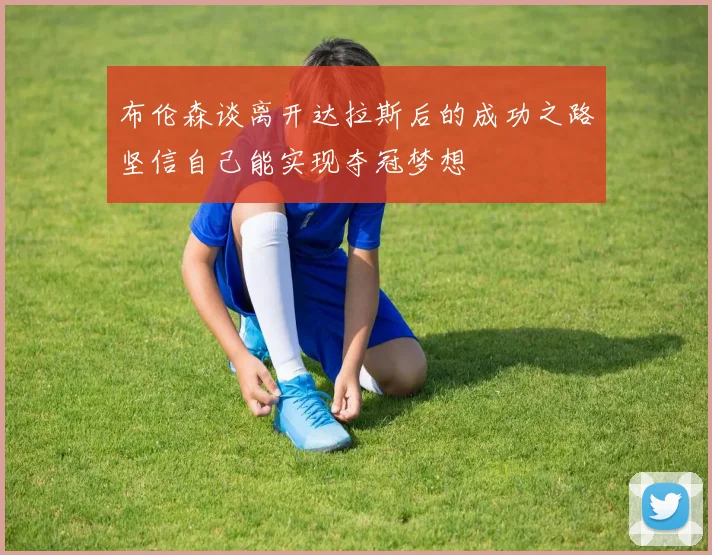 布伦森谈离开达拉斯后的成功之路坚信自己能实现夺冠梦想