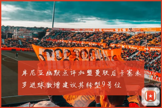 库尼亚幽默点评加盟曼联后卡塞米罗进球激增建议其转型9号位
