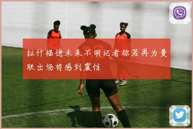 拉什福德未来不明记者称若再为曼联出场将感到震惊