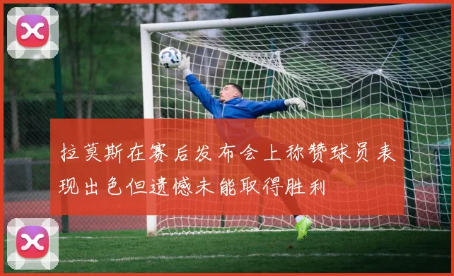 拉莫斯在赛后发布会上称赞球员表现出色但遗憾未能取得胜利