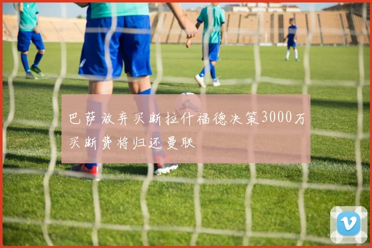巴萨放弃买断拉什福德决策3000万买断费将归还曼联