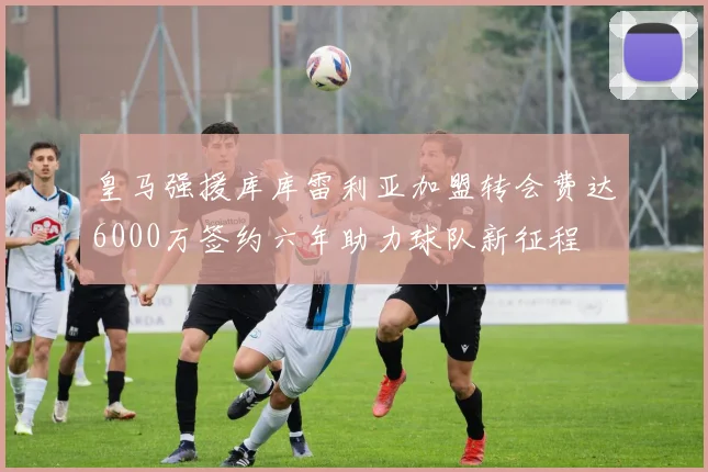 皇马强援库库雷利亚加盟转会费达6000万签约六年助力球队新征程