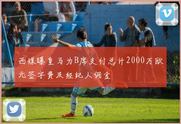 西媒曝皇马为B席支付总计2000万欧元签字费及经纪人佣金