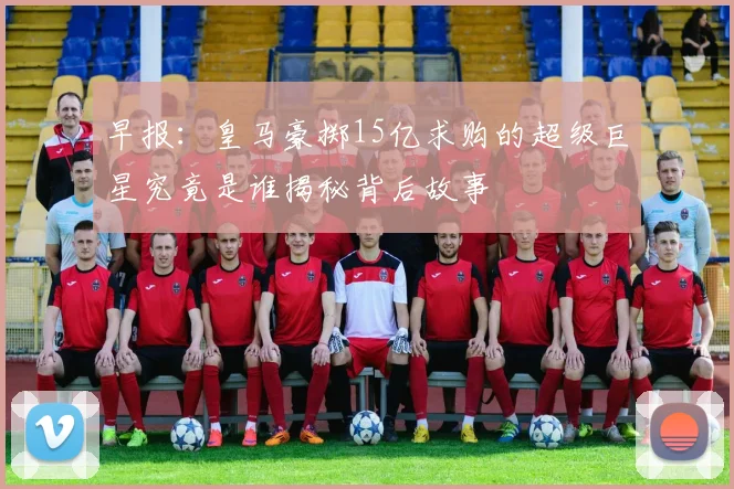 早报：皇马豪掷15亿求购的超级巨星究竟是谁揭秘背后故事