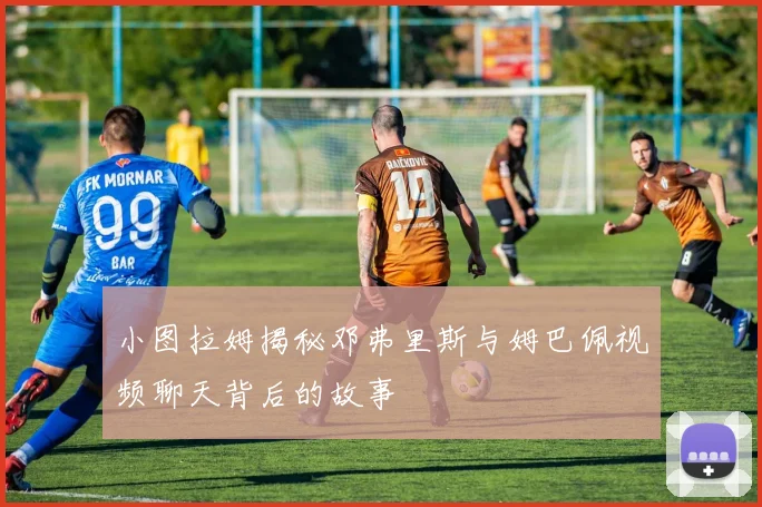 小图拉姆揭秘邓弗里斯与姆巴佩视频聊天背后的故事