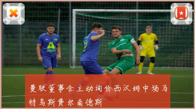 曼联董事会主动询价西汉姆中场马特乌斯费尔南德斯