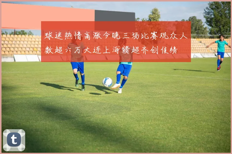 球迷热情高涨今晚三场比赛观众人数超六万大连上海赣超齐创佳绩