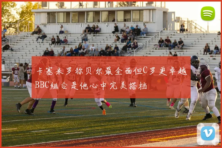 卡塞米罗称贝尔最全面但C罗更卓越BBC组合是他心中完美搭档